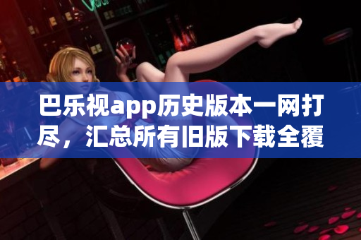 巴樂視app歷史版本一網(wǎng)打盡，匯總所有舊版下載全覆蓋