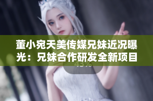董小宛天美傳媒兄妹近況曝光：兄妹合作研發(fā)全新項目