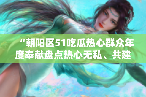 “朝陽區(qū)51吃瓜熱心群眾年度奉獻(xiàn)盤點熱心無私、共建美好社區(qū)”