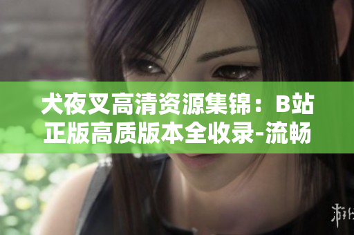 犬夜叉高清資源集錦：B站正版高質(zhì)版本全收錄-流暢觀看，再現(xiàn)經(jīng)典劇情及絢麗畫面