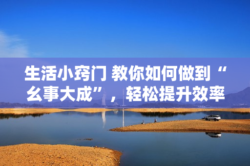生活小竅門 教你如何做到“幺事大成”，輕松提升效率
