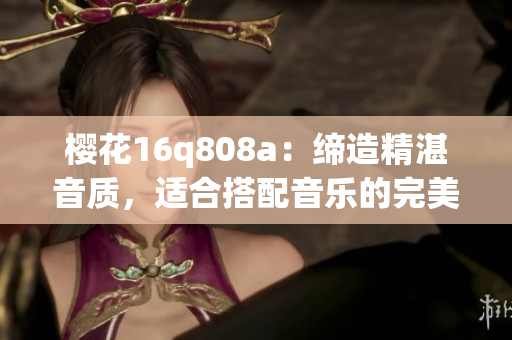 櫻花16q808a：締造精湛音質(zhì)，適合搭配音樂的完美選擇