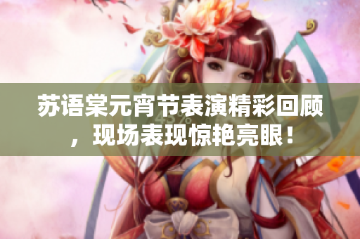 蘇語棠元宵節(jié)表演精彩回顧，現(xiàn)場(chǎng)表現(xiàn)驚艷亮眼！