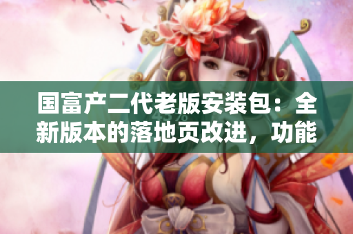 國(guó)富產(chǎn)二代老版安裝包：全新版本的落地頁(yè)改進(jìn)，功能升級(jí)，安全可靠