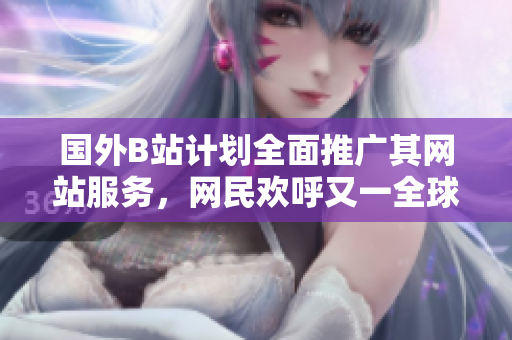 國外B站計劃全面推廣其網(wǎng)站服務(wù)，網(wǎng)民歡呼又一全球平臺現(xiàn)身