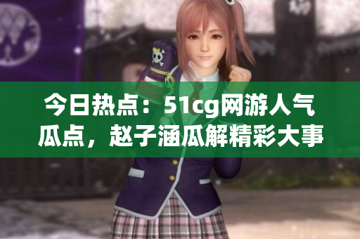 今日熱點(diǎn)：51cg網(wǎng)游人氣瓜點(diǎn)，趙子涵瓜解精彩大事件
