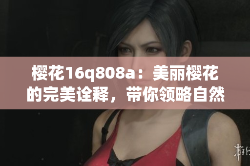 櫻花16q808a：美麗櫻花的完美詮釋?zhuān)瑤泐I(lǐng)略自然之美
