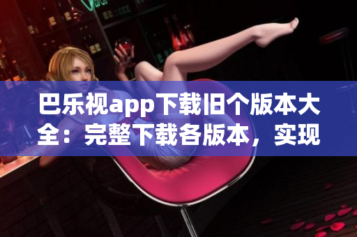 巴樂(lè)視app下載舊個(gè)版本大全：完整下載各版本，實(shí)現(xiàn)個(gè)性化選擇