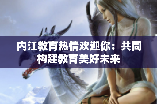 內(nèi)江教育熱情歡迎你：共同構(gòu)建教育美好未來(lái)