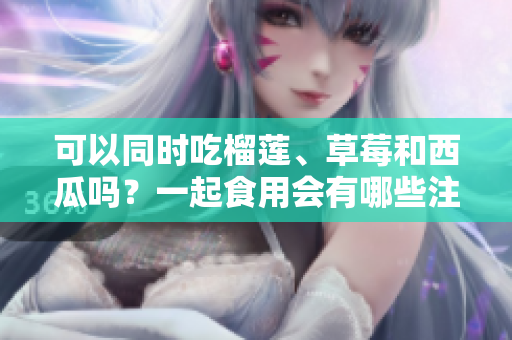 可以同時吃榴蓮、草莓和西瓜嗎？一起食用會有哪些注意事項？