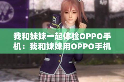 我和妹妹一起體驗(yàn)OPPO手機(jī)：我和妹妹用OPPO手機(jī)進(jìn)行體驗(yàn)