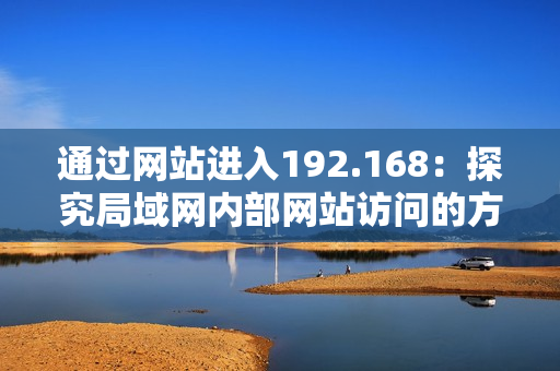 通過(guò)網(wǎng)站進(jìn)入192.168：探究局域網(wǎng)內(nèi)部網(wǎng)站訪(fǎng)問(wèn)的方式