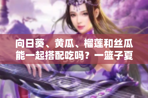 向日葵、黃瓜、榴蓮和絲瓜能一起搭配吃嗎？一籃子夏季蔬果的美妙組合