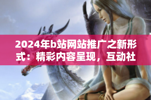 2024年b站網(wǎng)站推廣之新形式：精彩內(nèi)容呈現(xiàn)，互動社交引爆！