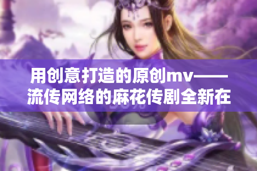 用創(chuàng)意打造的原創(chuàng)mv——流傳網(wǎng)絡(luò)的麻花傳劇全新在線播放，畫面精美引人入勝！