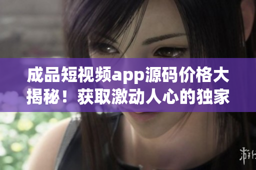 成品短視頻app源碼價格大揭秘！獲取激動人心的獨家交易信息！
