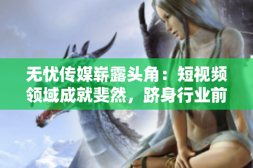 無憂傳媒嶄露頭角：短視頻領(lǐng)域成就斐然，躋身行業(yè)前列