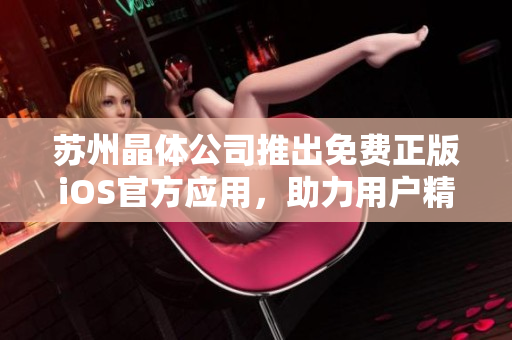 蘇州晶體公司推出免費(fèi)正版iOS官方應(yīng)用，助力用戶精準(zhǔn)體驗(yàn)