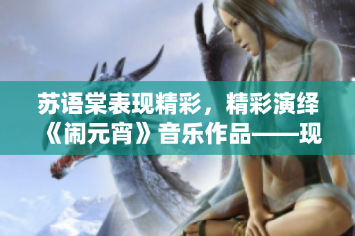 蘇語(yǔ)棠表現(xiàn)精彩，精彩演繹《鬧元宵》音樂(lè)作品——現(xiàn)已在線播放