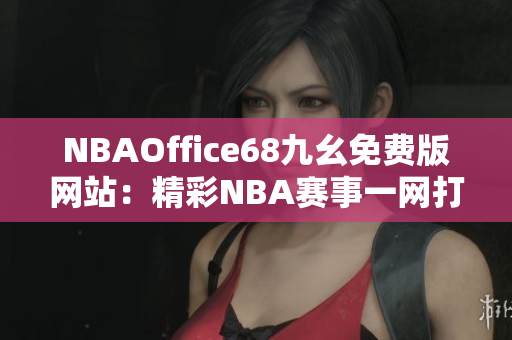 NBAOffice68九幺免費版網(wǎng)站：精彩NBA賽事一網(wǎng)打盡，觀看無限暢快體驗