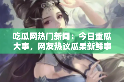 吃瓜網(wǎng)熱門新聞：今日重瓜大事，網(wǎng)友熱議瓜果新鮮事!
