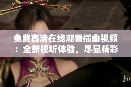 免費高清在線觀看插曲視頻：全新視聽體驗，盡顯精彩細節(jié)
