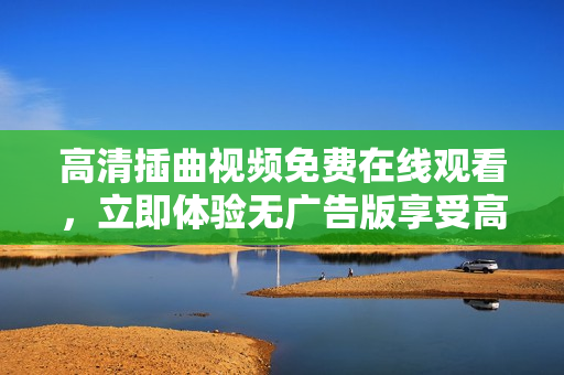 高清插曲視頻免費(fèi)在線觀看，立即體驗(yàn)無(wú)廣告版享受高品質(zhì)視聽(tīng)盛宴