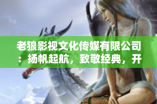 老狼影視文化傳媒有限公司：揚帆起航，致敬經(jīng)典，開啟華語文化新篇章