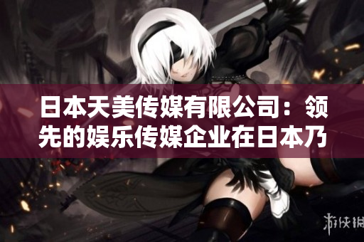 日本天美傳媒有限公司：領(lǐng)先的娛樂傳媒企業(yè)在日本乃至全球的地位與影響如何？