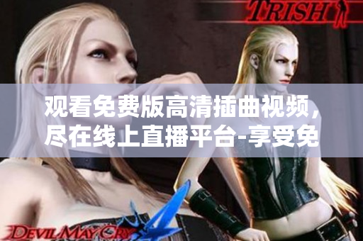 觀看免費(fèi)版高清插曲視頻，盡在線上直播平臺(tái)-享受免費(fèi)高清插曲視頻，盡在在線直播平臺(tái)