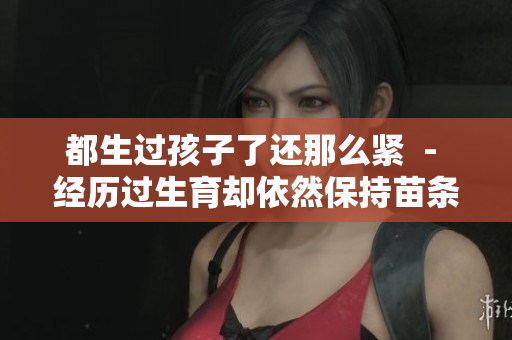 都生過孩子了還那么緊  - 經(jīng)歷過生育卻依然保持苗條身材，是如何做到的？