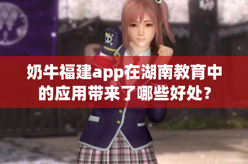奶牛福建app在湖南教育中的應(yīng)用帶來了哪些好處？