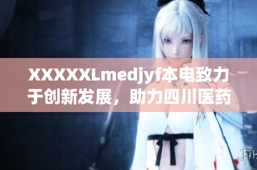 XXXXXLmedjyf本電致力于創(chuàng)新發(fā)展，助力四川醫(yī)藥產(chǎn)業(yè)蓬勃增長(zhǎng)