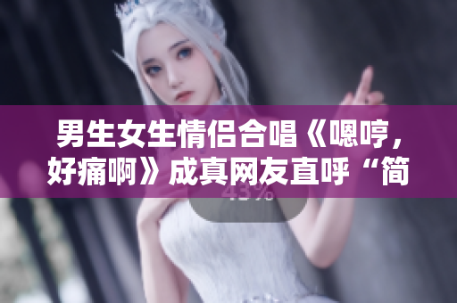 男生女生情侶合唱《嗯哼，好痛啊》成真網(wǎng)友直呼“簡(jiǎn)直心疼”