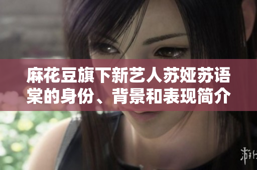 麻花豆旗下新藝人蘇婭蘇語棠的身份、背景和表現(xiàn)簡(jiǎn)介