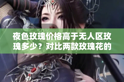 夜色玫瑰價(jià)格高于無人區(qū)玫瑰多少？對比兩款玫瑰花的差異
