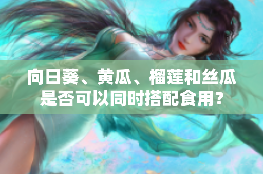 向日葵、黃瓜、榴蓮和絲瓜是否可以同時搭配食用？