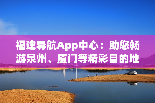 福建導航App中心：助您暢游泉州、廈門等精彩目的地