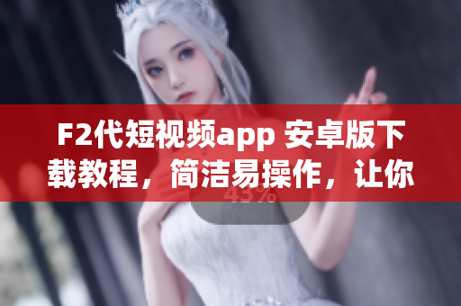 F2代短視頻app 安卓版下載教程，簡潔易操作，讓你輕松安裝使用