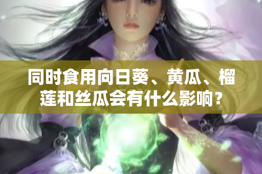 同時食用向日葵、黃瓜、榴蓮和絲瓜會有什么影響？