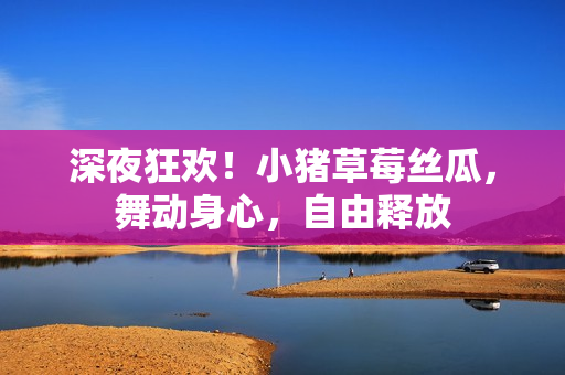 深夜狂歡！小豬草莓絲瓜，舞動身心，自由釋放