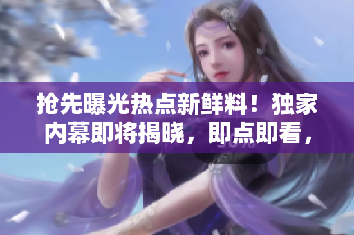 搶先曝光熱點新鮮料！獨家內(nèi)幕即將揭曉，即點即看，精彩不容錯過