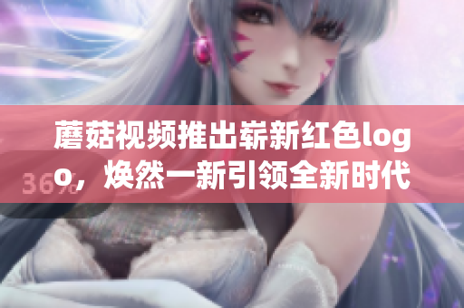 蘑菇視頻推出嶄新紅色logo，煥然一新引領(lǐng)全新時代風(fēng)潮