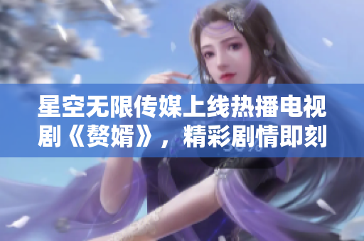星空無限傳媒上線熱播電視劇《贅婿》，精彩劇情即刻觀看