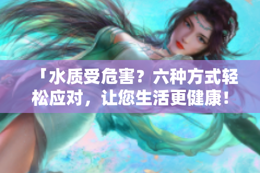「水質(zhì)受危害？六種方式輕松應對，讓您生活更健康！」