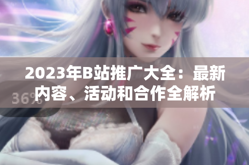 2023年B站推廣大全：最新內(nèi)容、活動(dòng)和合作全解析