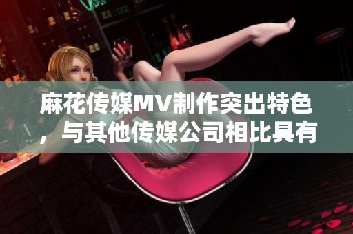 麻花傳媒MV制作突出特色，與其他傳媒公司相比具有何不同？
