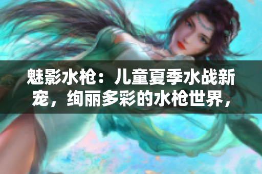 魅影水槍：兒童夏季水戰(zhàn)新寵，絢麗多彩的水槍世界，讓孩子盡情釋放熱情