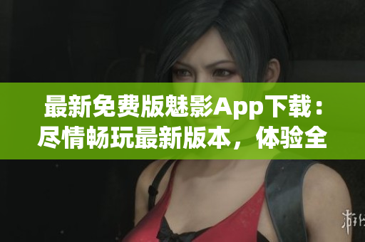 最新免費版魅影App下載：盡情暢玩最新版本，體驗全新功能