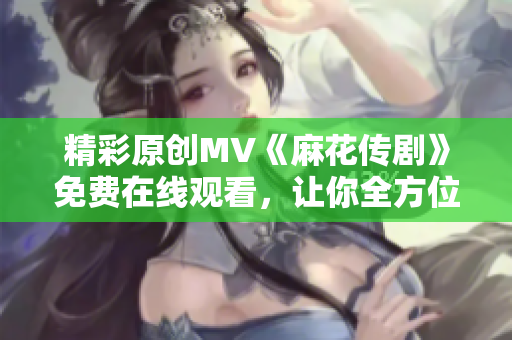 精彩原創(chuàng)MV《麻花傳劇》免費(fèi)在線觀看，讓你全方位體驗(yàn)精彩故事